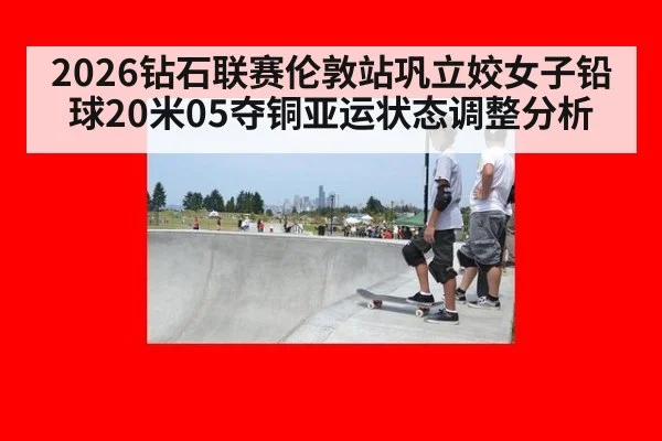 2026钻石联赛伦敦站巩立姣女子铅球20米05夺铜亚运状态调整分析